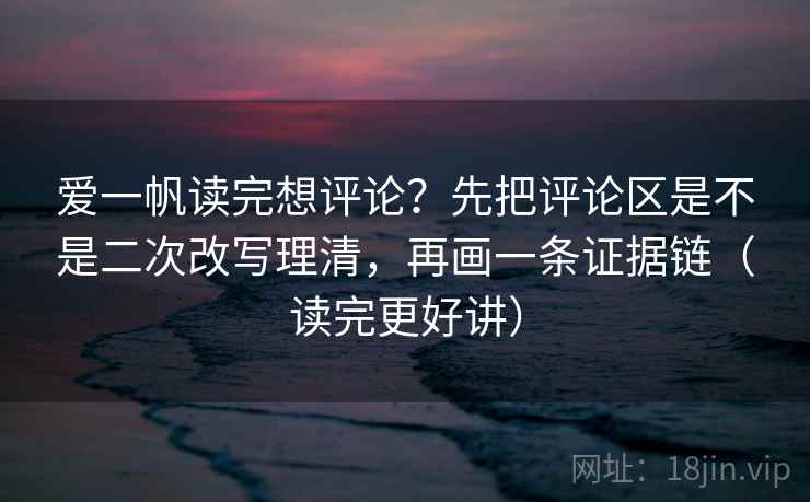 爱一帆读完想评论？先把评论区是不是二次改写理清，再画一条证据链（读完更好讲）