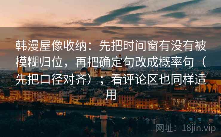 韩漫屋像收纳:先把时间窗有没有被模糊归位,再把确定句改成概率句(先把口径对齐);看评论区也同样适用 韩漫屋像收纳:先把时间窗有没有被模糊归位,再把确定句改成概率句(先把口径对齐);看评论区也同样适用