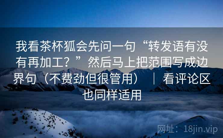 我看茶杯狐会先问一句“转发语有没有再加工？”然后马上把范围写成边界句（不费劲但很管用） ｜ 看评论区也同样适用