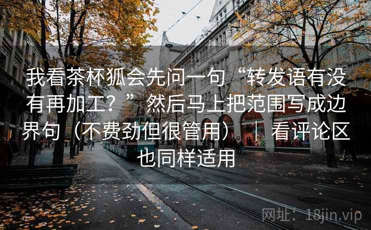 我看茶杯狐会先问一句“转发语有没有再加工？”然后马上把范围写成边界句（不费劲但很管用） ｜ 看评论区也同样适用