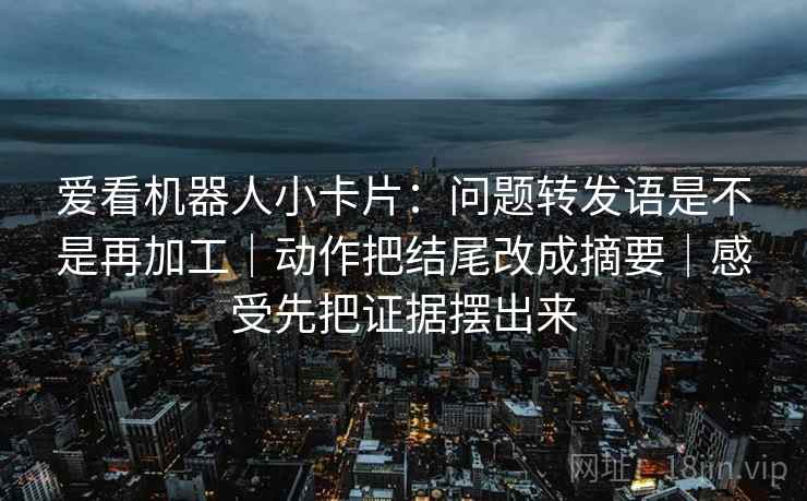 爱看机器人小卡片:问题转发语是不是再加工|动作把结尾改成摘要|感受先把证据摆出来 爱看机器人小卡片:问题转发语是不是再加工|动作把结尾改成摘要|感受先把证据摆出来