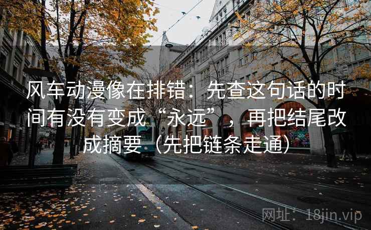 风车动漫像在排错：先查这句话的时间有没有变成“永远”，再把结尾改成摘要（先把链条走通）