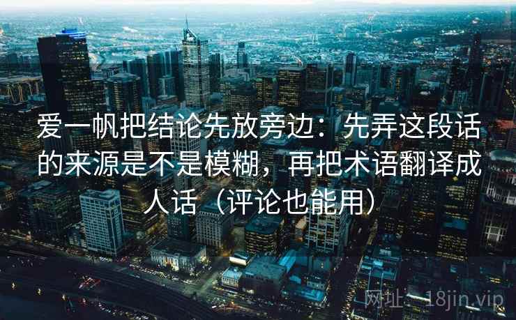 爱一帆把结论先放旁边：先弄这段话的来源是不是模糊，再把术语翻译成人话（评论也能用）