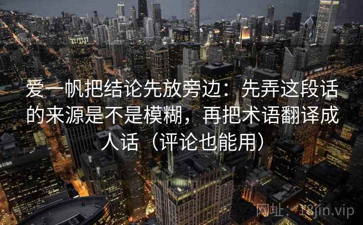 爱一帆把结论先放旁边：先弄这段话的来源是不是模糊，再把术语翻译成人话（评论也能用）
