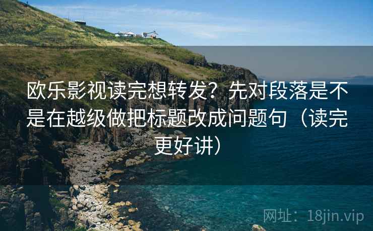 欧乐影视读完想转发？先对段落是不是在越级做把标题改成问题句（读完更好讲）