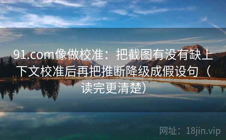 91.com像做校准：把截图有没有缺上下文校准后再把推断降级成假设句（读完更清楚）