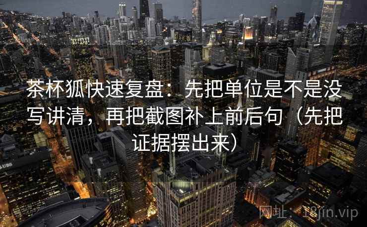 茶杯狐快速复盘：先把单位是不是没写讲清，再把截图补上前后句（先把证据摆出来）