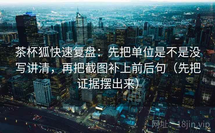 茶杯狐快速复盘：先把单位是不是没写讲清，再把截图补上前后句（先把证据摆出来）