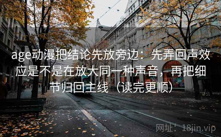 age动漫把结论先放旁边：先弄回声效应是不是在放大同一种声音，再把细节归回主线（读完更顺）