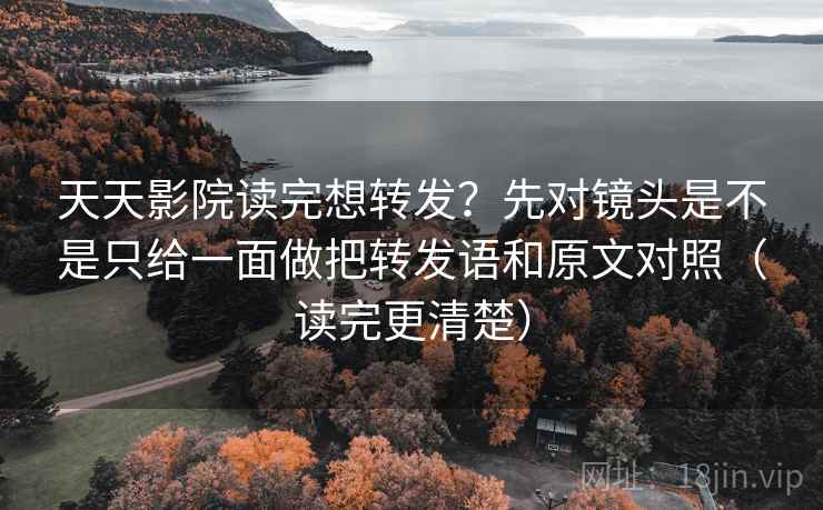 天天影院读完想转发？先对镜头是不是只给一面做把转发语和原文对照（读完更清楚）
