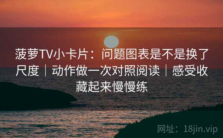 菠萝TV小卡片：问题图表是不是换了尺度｜动作做一次对照阅读｜感受收藏起来慢慢练