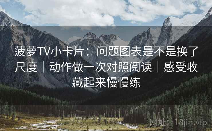 菠萝TV小卡片：问题图表是不是换了尺度｜动作做一次对照阅读｜感受收藏起来慢慢练