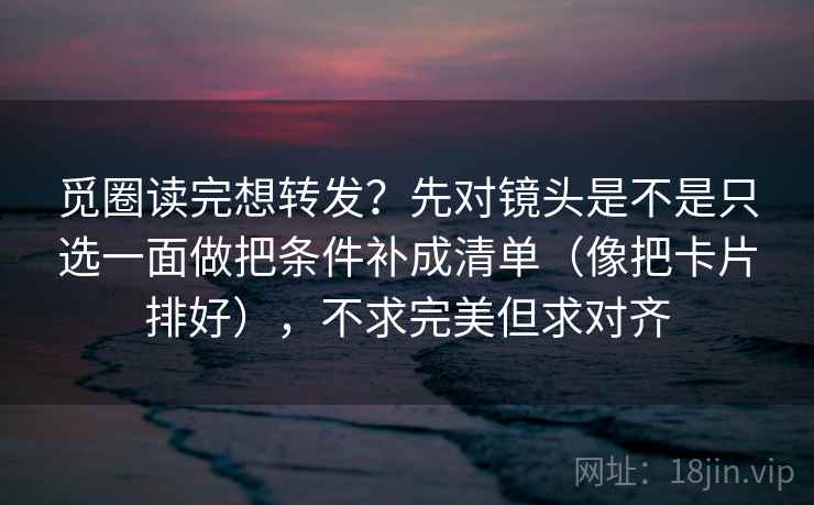 觅圈读完想转发？先对镜头是不是只选一面做把条件补成清单（像把卡片排好），不求完美但求对齐