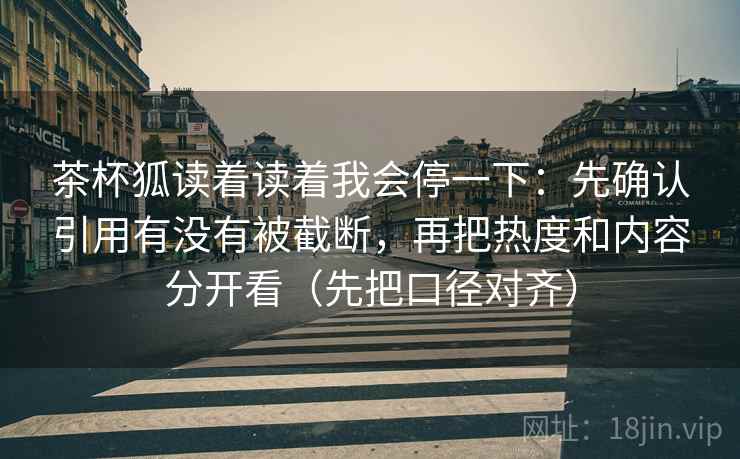 茶杯狐读着读着我会停一下：先确认引用有没有被截断，再把热度和内容分开看（先把口径对齐）