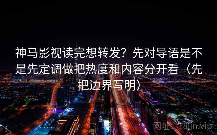 神马影视读完想转发？先对导语是不是先定调做把热度和内容分开看（先把边界写明）