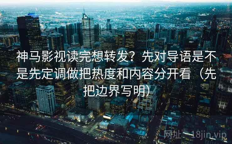 神马影视读完想转发？先对导语是不是先定调做把热度和内容分开看（先把边界写明）