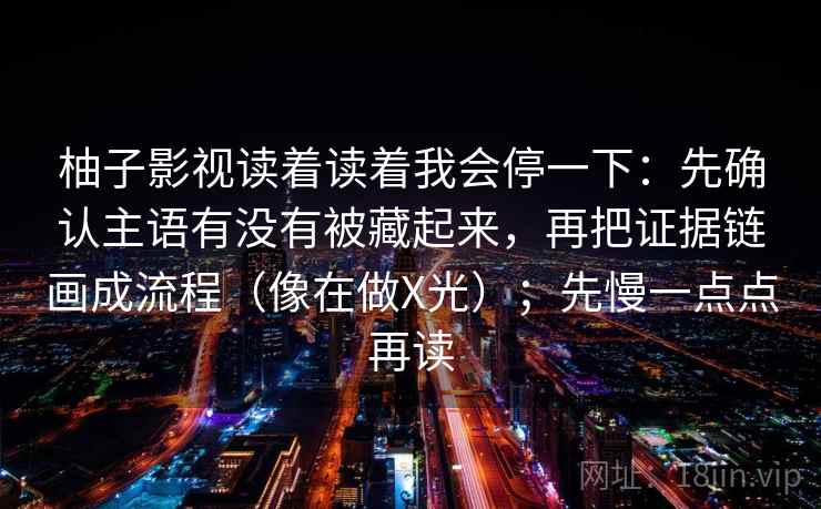 柚子影视读着读着我会停一下：先确认主语有没有被藏起来，再把证据链画成流程（像在做X光）；先慢一点点再读