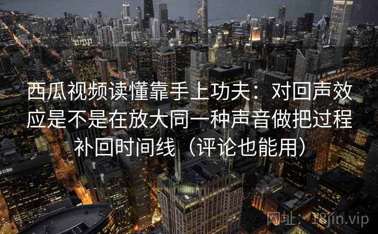 西瓜视频读懂靠手上功夫：对回声效应是不是在放大同一种声音做把过程补回时间线（评论也能用）
