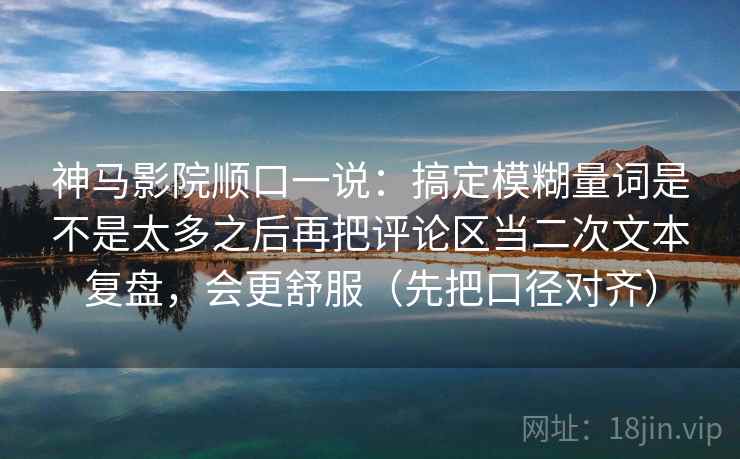 神马影院顺口一说：搞定模糊量词是不是太多之后再把评论区当二次文本复盘，会更舒服（先把口径对齐）