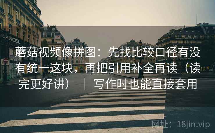 蘑菇视频像拼图：先找比较口径有没有统一这块，再把引用补全再读（读完更好讲） ｜ 写作时也能直接套用