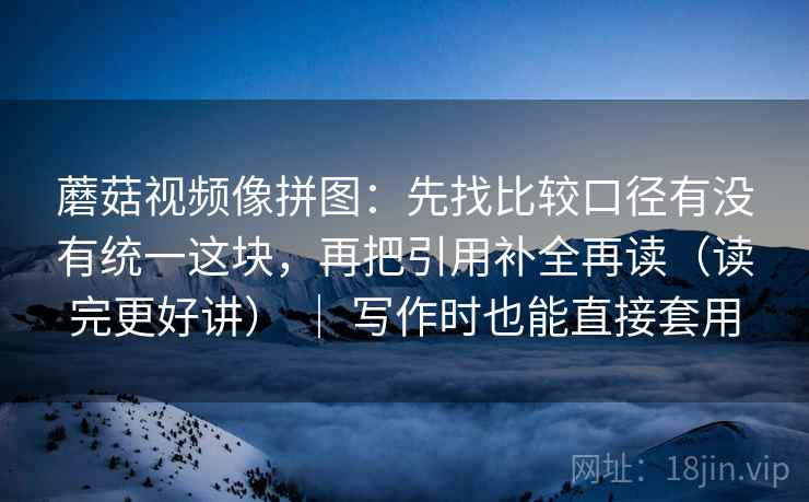 蘑菇视频像拼图：先找比较口径有没有统一这块，再把引用补全再读（读完更好讲） ｜ 写作时也能直接套用
